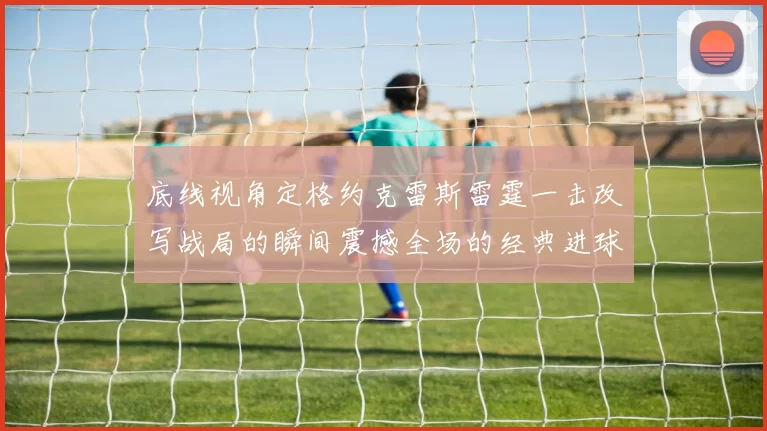 底线视角定格约克雷斯雷霆一击改写战局的瞬间震撼全场的经典进球时刻