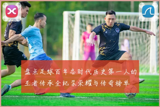 盘点足球百年各时代历史第一人的王者传承全纪录荣耀与传奇榜单