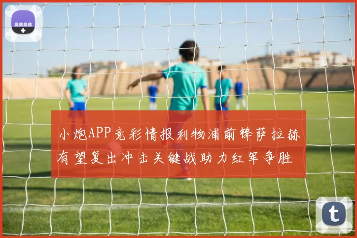 小炮APP竞彩情报利物浦前锋萨拉赫有望复出冲击关键战助力红军争胜